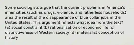 Some sociologists argue that the current problems in America's inner cities (such as drugs, violence, and fatherless households) area the result of the disappearance of blue-collar jobs in the United States. This argument reflects what idea from the text? (a) social constraint (b) rationalization of economic life (c) distinctiveness of Western society (d) materialist conception of history