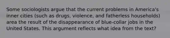 Some sociologists argue that the current problems in America's inner cities (such as drugs, violence, and fatherless households) area the result of the disappearance of blue-collar jobs in the United States. This argument reflects what idea from the text?