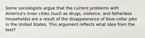 Some sociologists argue that the current problems with America's inner cities (such as drugs, violence, and fatherless households) are a result of the disappearance of blue-collar jobs in the United States. This argument reflects what idea from the text?