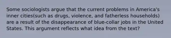 Some sociologists argue that the current problems in America's inner cities(such as drugs, violence, and fatherless households) are a result of the disappearance of blue-collar jobs in the United States. This argument reflects what idea from the text?