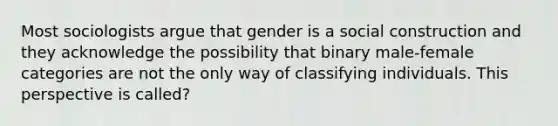 Most sociologists argue that gender is a social construction and they acknowledge the possibility that binary male-female categories are not the only way of classifying individuals. This perspective is called?