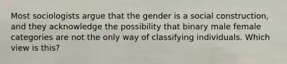 Most sociologists argue that the gender is a social construction, and they acknowledge the possibility that binary male female categories are not the only way of classifying individuals. Which view is this?