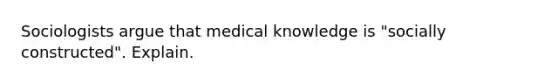 Sociologists argue that medical knowledge is "socially constructed". Explain.