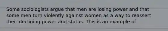 Some sociologists argue that men are losing power and that some men turn violently against women as a way to reassert their declining power and status. This is an example of