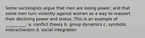 Some sociologists argue that men are losing power, and that some men turn violently against women as a way to reassert their declining power and status. This is an example of __________. a. conflict theory b. group dynamics c. symbolic interactionism d. social integration