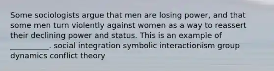 Some sociologists argue that men are losing power, and that some men turn violently against women as a way to reassert their declining power and status. This is an example of __________. social integration symbolic interactionism group dynamics conflict theory