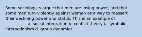 Some sociologists argue that men are losing power, and that some men turn violently against women as a way to reassert their declining power and status. This is an example of __________. a. social integration b. conflict theory c. symbolic interactionism d. group dynamics