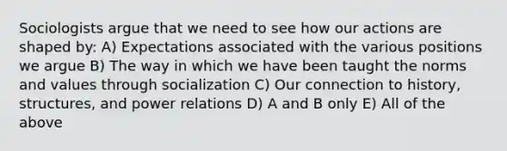 Sociologists argue that we need to see how our actions are shaped by: A) Expectations associated with the various positions we argue B) The way in which we have been taught the norms and values through socialization C) Our connection to history, structures, and power relations D) A and B only E) All of the above