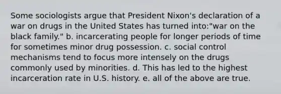 Some sociologists argue that President Nixon's declaration of a war on drugs in the United States has turned into:"war on the black family." b. incarcerating people for longer periods of time for sometimes minor drug possession. c. social control mechanisms tend to focus more intensely on the drugs commonly used by minorities. d. This has led to the highest incarceration rate in U.S. history. e. all of the above are true.