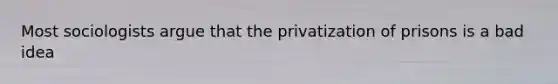 Most sociologists argue that the privatization of prisons is a bad idea