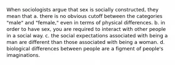 When sociologists argue that sex is socially constructed, they mean that a. there is no obvious cutoff between the categories "male" and "female," even in terms of physical differences. b. in order to have sex, you are required to interact with other people in a social way. c. the social expectations associated with being a man are different than those associated with being a woman. d. biological differences between people are a figment of people's imaginations.