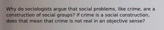 Why do sociologists argue that social problems, like crime, are a construction of social groups? If crime is a social construction, does that mean that crime is not real in an objective sense?