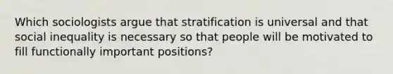 Which sociologists argue that stratification is universal and that social inequality is necessary so that people will be motivated to fill functionally important positions?