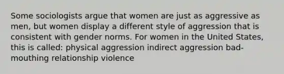 Some sociologists argue that women are just as aggressive as men, but women display a different style of aggression that is consistent with gender norms. For women in the United States, this is called: physical aggression indirect aggression bad-mouthing relationship violence