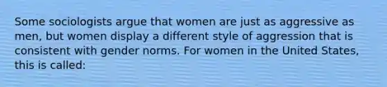 Some sociologists argue that women are just as aggressive as men, but women display a different style of aggression that is consistent with gender norms. For women in the United States, this is called: