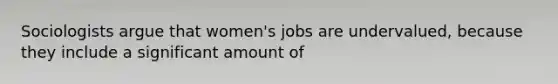 Sociologists argue that women's jobs are undervalued, because they include a significant amount of