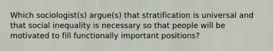 Which sociologist(s) argue(s) that stratification is universal and that social inequality is necessary so that people will be motivated to fill functionally important positions?