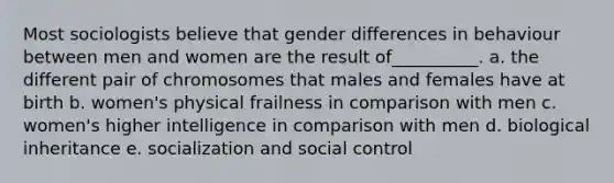 Most sociologists believe that gender differences in behaviour between men and women are the result of__________. a. the different pair of chromosomes that males and females have at birth b. women's physical frailness in comparison with men c. women's higher intelligence in comparison with men d. biological inheritance e. socialization and social control