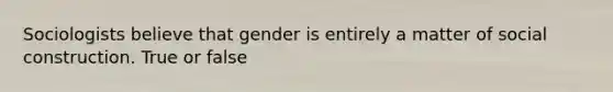 Sociologists believe that gender is entirely a matter of social construction. True or false