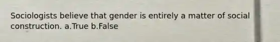 Sociologists believe that gender is entirely a matter of social construction. a.True b.False