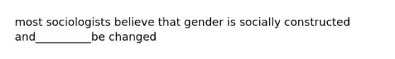 most sociologists believe that gender is socially constructed and__________be changed