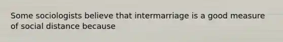 Some sociologists believe that intermarriage is a good measure of social distance because