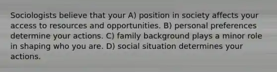 Sociologists believe that your A) position in society affects your access to resources and opportunities. B) personal preferences determine your actions. C) family background plays a minor role in shaping who you are. D) social situation determines your actions.