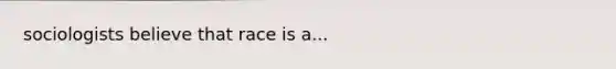 sociologists believe that race is a...