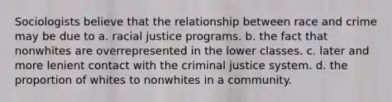 Sociologists believe that the relationship between race and crime may be due to a. racial justice programs. b. the fact that nonwhites are overrepresented in the lower classes. c. later and more lenient contact with the criminal justice system. d. the proportion of whites to nonwhites in a community.