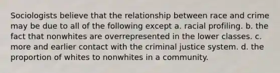 Sociologists believe that the relationship between race and crime may be due to all of the following except a. racial profiling. b. the fact that nonwhites are overrepresented in the lower classes. c. more and earlier contact with the criminal justice system. d. the proportion of whites to nonwhites in a community.