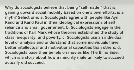 Why do sociologists believe that being "self-made," that is, gaining upward social mobility based on one's own efforts, is a myth? Select one: a. Sociologists agree with people like Ayn Rand and Rand Paul in their ideological expressions of self-reliance and small government. b. Sociologists engage in the traditions of Karl Marx whose theories established the study of class, inequality, and poverty. c. Sociologists use an individual level of analysis and understand that some individuals have better intellectual and motivational capacities than others. d. Sociologists base their beliefs on movies like The Blind Side, which is a story about how a minority male unlikely to succeed actually did succeed.