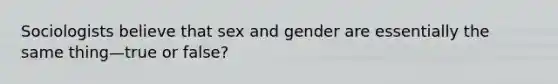 Sociologists believe that sex and gender are essentially the same thing—true or false?