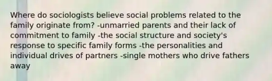 Where do sociologists believe social problems related to the family originate from? -unmarried parents and their lack of commitment to family -the social structure and society's response to specific family forms -the personalities and individual drives of partners -single mothers who drive fathers away