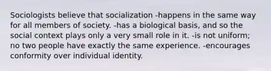 Sociologists believe that socialization -happens in the same way for all members of society. -has a biological basis, and so the social context plays only a very small role in it. -is not uniform; no two people have exactly the same experience. -encourages conformity over individual identity.