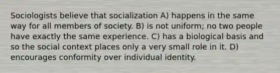 Sociologists believe that socialization A) happens in the same way for all members of society. B) is not uniform; no two people have exactly the same experience. C) has a biological basis and so the social context places only a very small role in it. D) encourages conformity over individual identity.