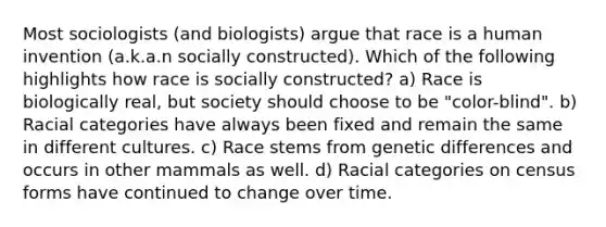 Most sociologists (and biologists) argue that race is a human invention (a.k.a.n socially constructed). Which of the following highlights how race is socially constructed? a) Race is biologically real, but society should choose to be "color-blind". b) Racial categories have always been fixed and remain the same in different cultures. c) Race stems from genetic differences and occurs in other mammals as well. d) Racial categories on census forms have continued to change over time.