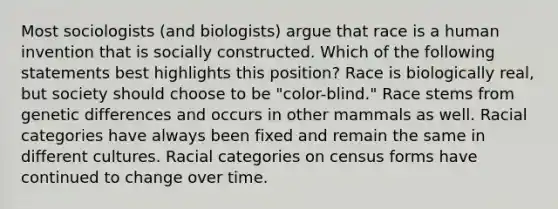 Most sociologists (and biologists) argue that race is a human invention that is socially constructed. Which of the following statements best highlights this position? Race is biologically real, but society should choose to be "color-blind." Race stems from genetic differences and occurs in other mammals as well. Racial categories have always been fixed and remain the same in different cultures. Racial categories on census forms have continued to change over time.