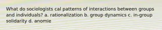 What do sociologists cal patterns of interactions between groups and individuals? a. rationalization b. group dynamics c. in-group solidarity d. anomie