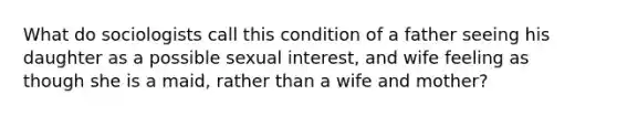 What do sociologists call this condition of a father seeing his daughter as a possible sexual interest, and wife feeling as though she is a maid, rather than a wife and mother?