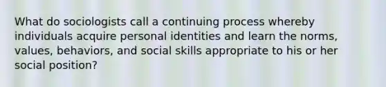 What do sociologists call a continuing process whereby individuals acquire personal identities and learn the norms, values, behaviors, and social skills appropriate to his or her social position?