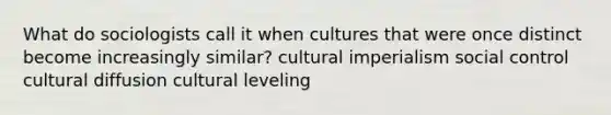 What do sociologists call it when cultures that were once distinct become increasingly similar? cultural imperialism social control cultural diffusion cultural leveling