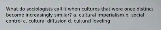 What do sociologists call it when cultures that were once distinct become increasingly similar? a. cultural imperialism b. social control c. cultural diffusion d. cultural leveling