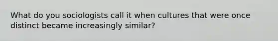 What do you sociologists call it when cultures that were once distinct became increasingly similar?