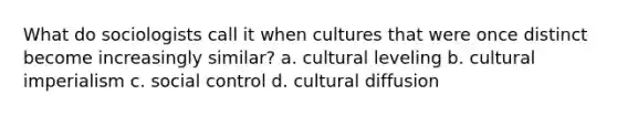 What do sociologists call it when cultures that were once distinct become increasingly similar? a. cultural leveling b. cultural imperialism c. social control d. cultural diffusion