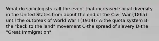 What do sociologists call the event that increased social diversity in the United States from about the end of the Civil War (1865) until the outbreak of World War I (1914)? A-the quota system B-the "back to the land" movement C-the spread of slavery D-the "Great Immigration"