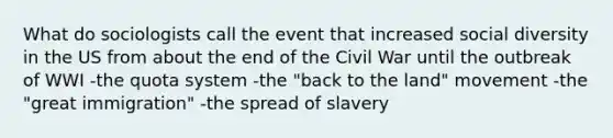 What do sociologists call the event that increased social diversity in the US from about the end of the Civil War until the outbreak of WWI -the quota system -the "back to the land" movement -the "great immigration" -the spread of slavery