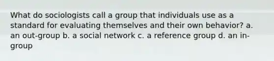 What do sociologists call a group that individuals use as a standard for evaluating themselves and their own behavior? a. an out-group b. a social network c. a reference group d. an in-group