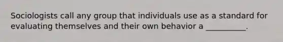 Sociologists call any group that individuals use as a standard for evaluating themselves and their own behavior a __________.