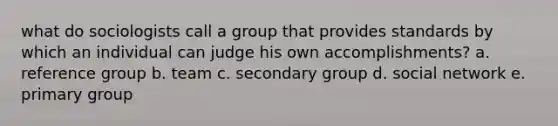 what do sociologists call a group that provides standards by which an individual can judge his own accomplishments? a. reference group b. team c. secondary group d. social network e. primary group