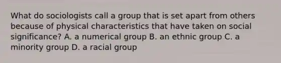 What do sociologists call a group that is set apart from others because of physical characteristics that have taken on social significance? A. a numerical group B. an ethnic group C. a minority group D. a racial group